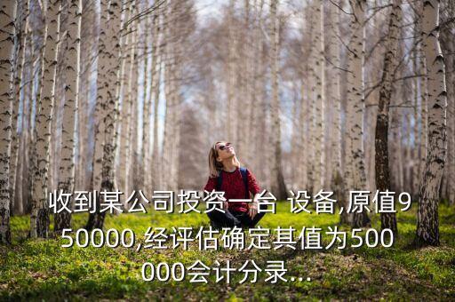  收到某公司投資一臺 設備,原值950000,經(jīng)評估確定其值為500000會計分錄...