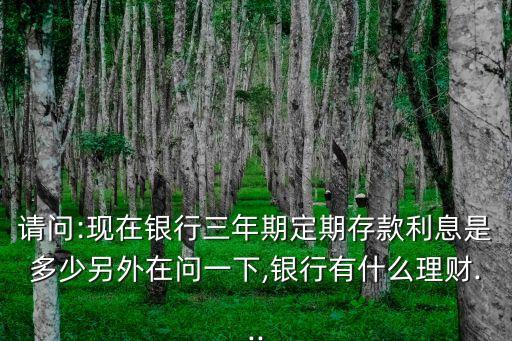 請問:現(xiàn)在銀行三年期定期存款利息是多少另外在問一下,銀行有什么理財(cái)...