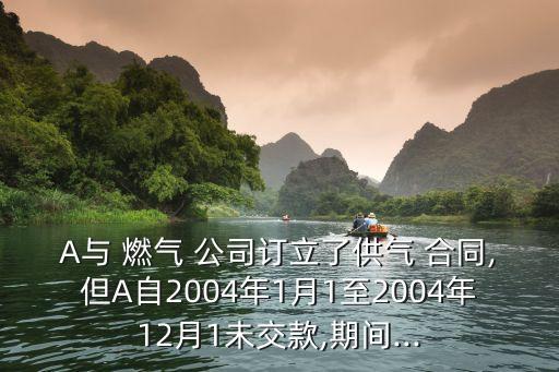 A與 燃?xì)?公司訂立了供氣 合同,但A自2004年1月1至2004年12月1未交款,期間...