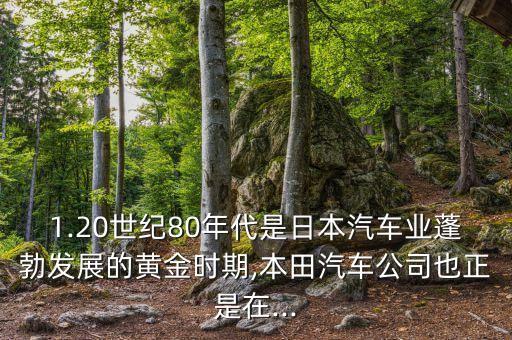 1.20世紀(jì)80年代是日本汽車業(yè)蓬勃發(fā)展的黃金時(shí)期,本田汽車公司也正是在...