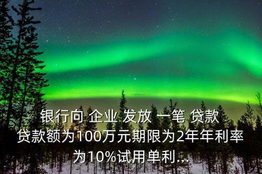  銀行向 企業(yè) 發(fā)放 一筆 貸款 貸款額為100萬元期限為2年年利率為10%試用單利...