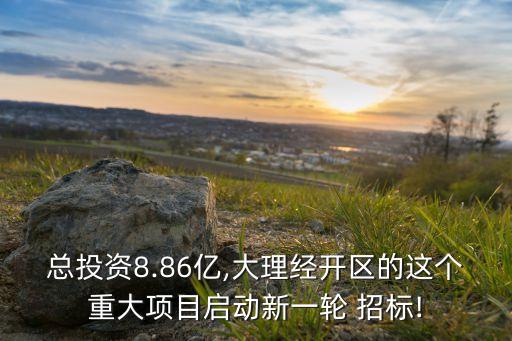 總投資8.86億,大理經(jīng)開區(qū)的這個重大項目啟動新一輪 招標(biāo)!