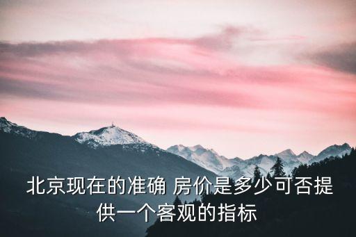  北京現(xiàn)在的準(zhǔn)確 房價(jià)是多少可否提供一個客觀的指標(biāo)