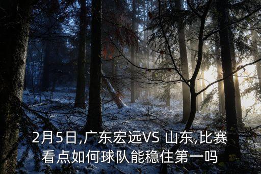 2月5日,廣東宏遠(yuǎn)VS 山東,比賽看點(diǎn)如何球隊(duì)能穩(wěn)住第一嗎