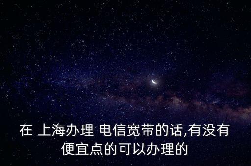 在 上海辦理 電信寬帶的話,有沒有便宜點的可以辦理的