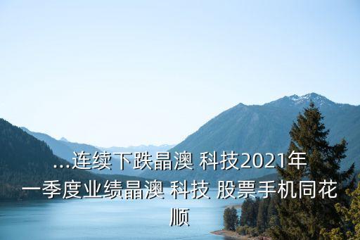 ...連續(xù)下跌晶澳 科技2021年一季度業(yè)績晶澳 科技 股票手機同花順