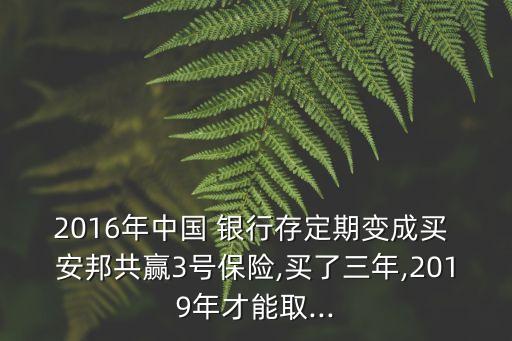 2016年中國 銀行存定期變成買 安邦共贏3號保險(xiǎn),買了三年,2019年才能取...