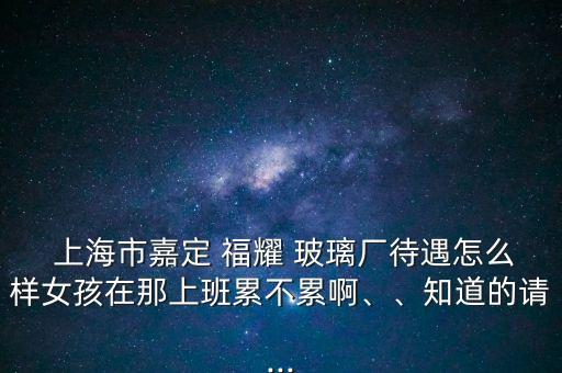  上海市嘉定 福耀 玻璃廠待遇怎么樣女孩在那上班累不累啊、、知道的請...