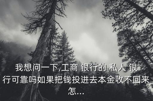 我想問一下,工商 銀行的 私人 銀行可靠嗎如果把錢投進去本金收不回來怎...