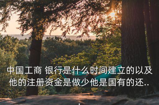 中國工商 銀行是什么時(shí)間建立的以及他的注冊資金是做少他是國有的還...