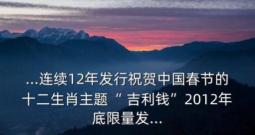 ...連續(xù)12年發(fā)行祝賀中國(guó)春節(jié)的十二生肖主題“ 吉利錢”2012年底限量發(fā)...