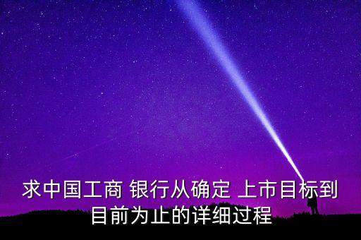 求中國(guó)工商 銀行從確定 上市目標(biāo)到目前為止的詳細(xì)過程