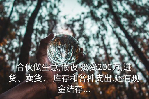 合伙做生意,假設(shè) 投資200萬,進(jìn)貨、賣貨、 庫存和各種支出,還有現(xiàn)金結(jié)存...