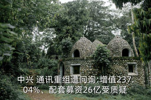 中興 通訊重組遭問詢:增值237.04%、配套募資26億受質(zhì)疑