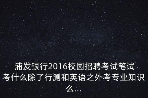  浦發(fā)銀行2016校園招聘考試筆試考什么除了行測(cè)和英語(yǔ)之外考專(zhuān)業(yè)知識(shí)么...