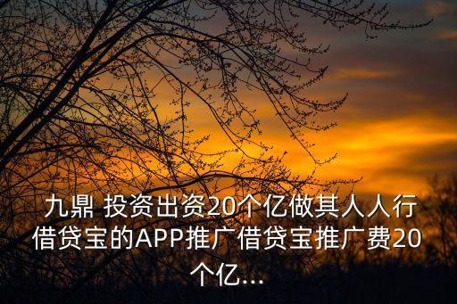  九鼎 投資出資20個億做其人人行借貸寶的APP推廣借貸寶推廣費20個億...