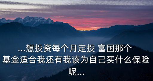 ...想投資每個(gè)月定投 富國那個(gè) 基金適合我還有我該為自己買什么保險(xiǎn)呢...