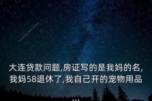 大連貸款問題,房證寫的是我媽的名,我媽58退休了,我自己開的寵物用品...