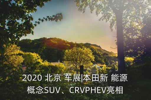 2020 北京 車展|本田新 能源概念SUV、CRVPHEV亮相