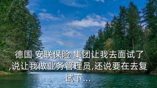  德國(guó) 安聯(lián)保險(xiǎn) 集團(tuán)讓我去面試了,說讓我做業(yè)務(wù)管理員,還說要在去復(fù)試下...