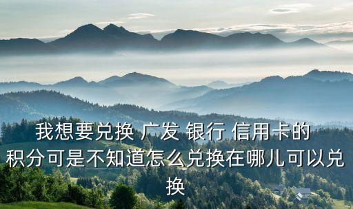 我想要兌換 廣發(fā) 銀行 信用卡的 積分可是不知道怎么兌換在哪兒可以兌換