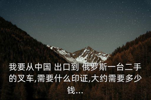 我要從中國 出口到 俄羅斯一臺二手的叉車,需要什么印證,大約需要多少錢...