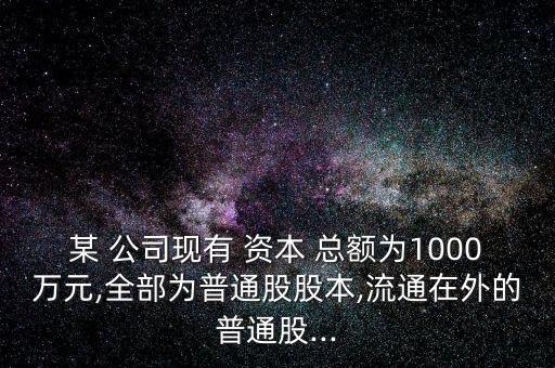 某 公司現(xiàn)有 資本 總額為1000萬(wàn)元,全部為普通股股本,流通在外的普通股...