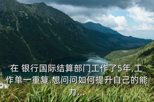 在 銀行國(guó)際結(jié)算部門(mén)工作了5年,工作單一重復(fù),想問(wèn)問(wèn)如何提升自己的能力...