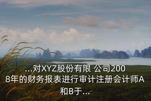 ...對XYZ股份有限 公司2008年的財務(wù)報表進行審計注冊會計師A和B于...