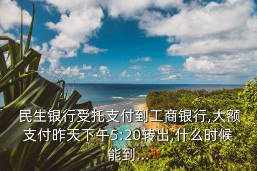  民生銀行受托支付到工商銀行,大額支付昨天下午5:20轉出,什么時候能到...