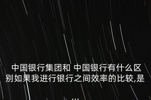  中國銀行集團和 中國銀行有什么區(qū)別如果我進行銀行之間效率的比較,是...