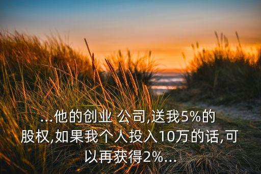 ...他的創(chuàng)業(yè) 公司,送我5%的 股權,如果我個人投入10萬的話,可以再獲得2%...