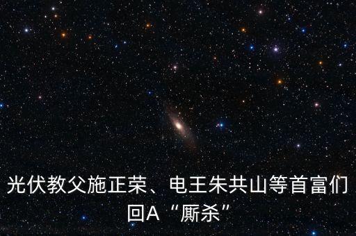 光伏教父施正榮、電王朱共山等首富們回A“廝殺”