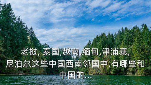 老撾, 泰國,越南,緬甸,津浦寨,尼泊爾這些中國西南鄰國中,有哪些和中國的...