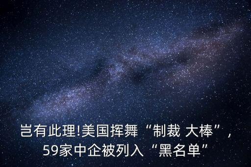 豈有此理!美國揮舞“制裁 大棒”,59家中企被列入“黑名單”