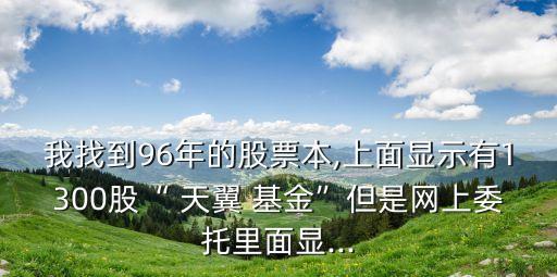 我找到96年的股票本,上面顯示有1300股“ 天翼 基金”但是網(wǎng)上委托里面顯...