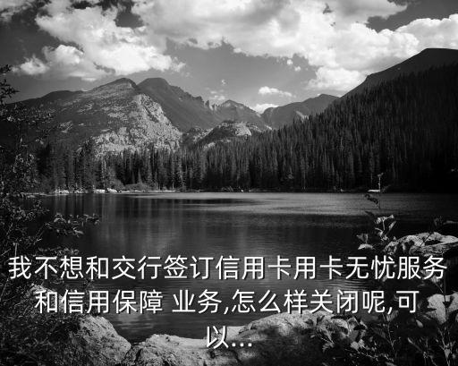 我不想和交行簽訂信用卡用卡無憂服務(wù)和信用保障 業(yè)務(wù),怎么樣關(guān)閉呢,可以...