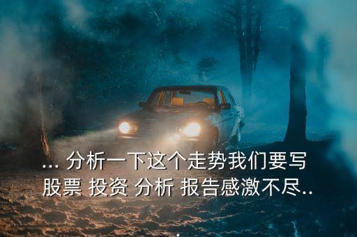 ... 分析一下這個(gè)走勢我們要寫 股票 投資 分析 報(bào)告感激不盡...