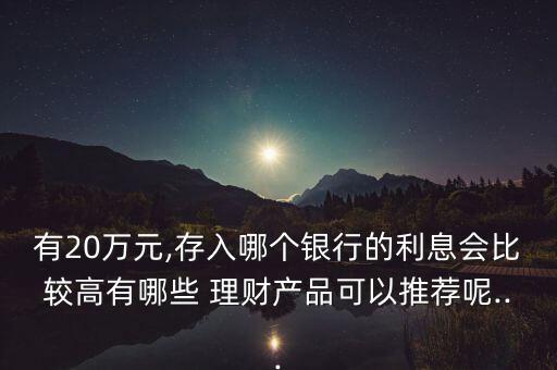 有20萬元,存入哪個銀行的利息會比較高有哪些 理財產(chǎn)品可以推薦呢...