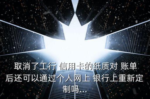  取消了工行 信用卡的紙質(zhì)對 賬單后還可以通過個人網(wǎng)上 銀行上重新定制嗎...