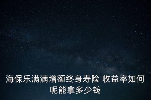 海保樂滿滿增額終身壽險 收益率如何呢能拿多少錢