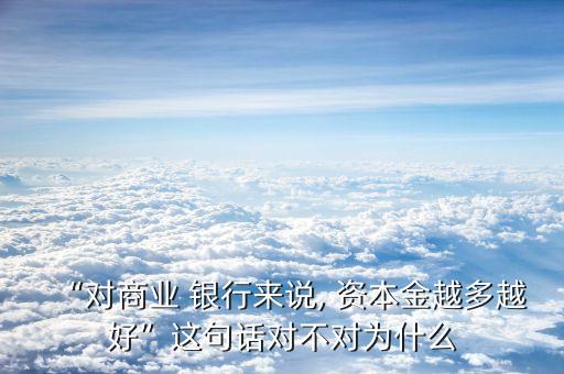 “對商業(yè) 銀行來說, 資本金越多越好”這句話對不對為什么