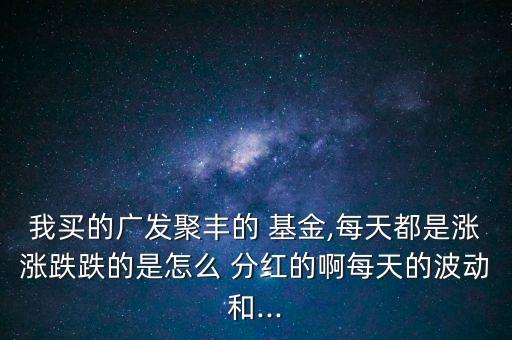 我買的廣發(fā)聚豐的 基金,每天都是漲漲跌跌的是怎么 分紅的啊每天的波動(dòng)和...