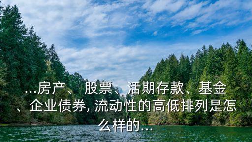 ...房產(chǎn)、 股票、活期存款、基金、企業(yè)債券, 流動(dòng)性的高低排列是怎么樣的...