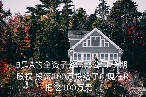 B是A的全資子公司,B公司 長(zhǎng)期 股權(quán) 投資100萬(wàn)投給了C,現(xiàn)在B把這100萬(wàn)無(wú)...