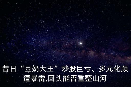 昔日“豆奶大王”炒股巨虧、多元化頻遭暴雷,回頭能否重整山河