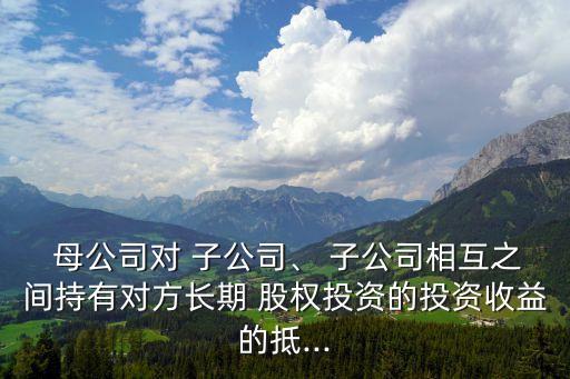  母公司對(duì) 子公司、 子公司相互之間持有對(duì)方長(zhǎng)期 股權(quán)投資的投資收益的抵...