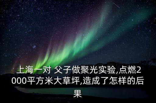  上海一對 父子做聚光實(shí)驗(yàn),點(diǎn)燃2000平方米大草坪,造成了怎樣的后果