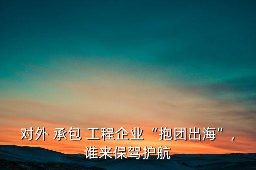 對外 承包 工程企業(yè)“抱團出?！?誰來保駕護(hù)航