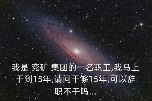 我是 兗礦 集團(tuán)的一名職工,我馬上干到15年,請問干夠15年,可以辭職不干嗎...